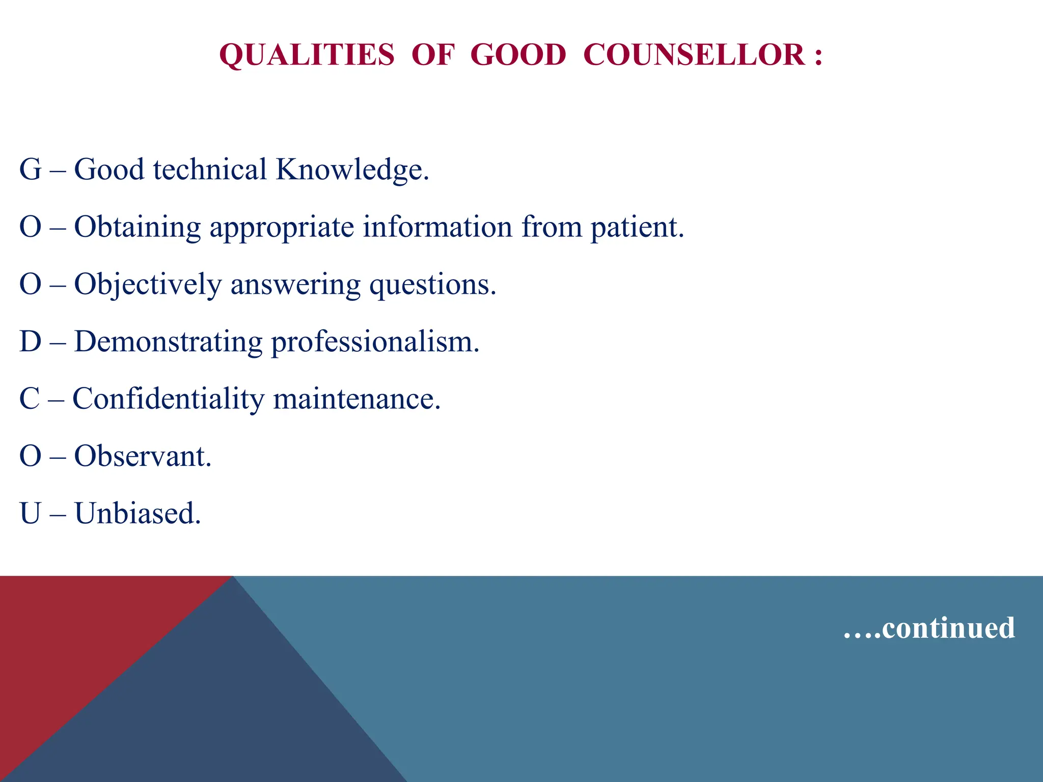 QUALITIES OF GOOD COUNSELLOR :
G – Good technical Knowledge.
O – Obtaining appropriate information from patient.
O – Objectively answering questions.
D – Demonstrating professionalism.
C – Confidentiality maintenance.
O – Observant.
U – Unbiased.
….continued
 