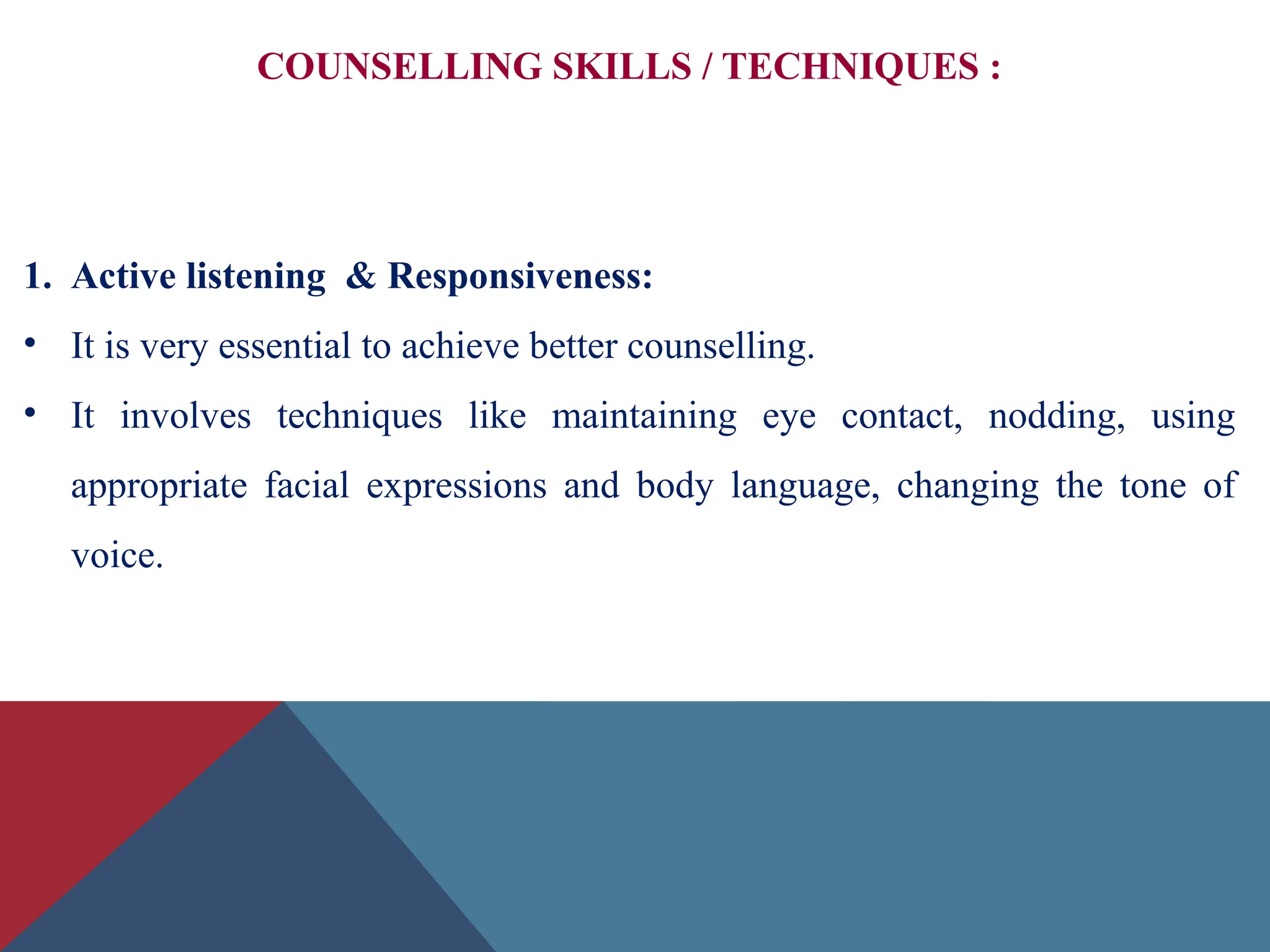 COUNSELLING SKILLS / TECHNIQUES :
1. Active listening & Responsiveness:
• It is very essential to achieve better counselling.
• It involves techniques like maintaining eye contact, nodding, using
appropriate facial expressions and body language, changing the tone of
voice.
 