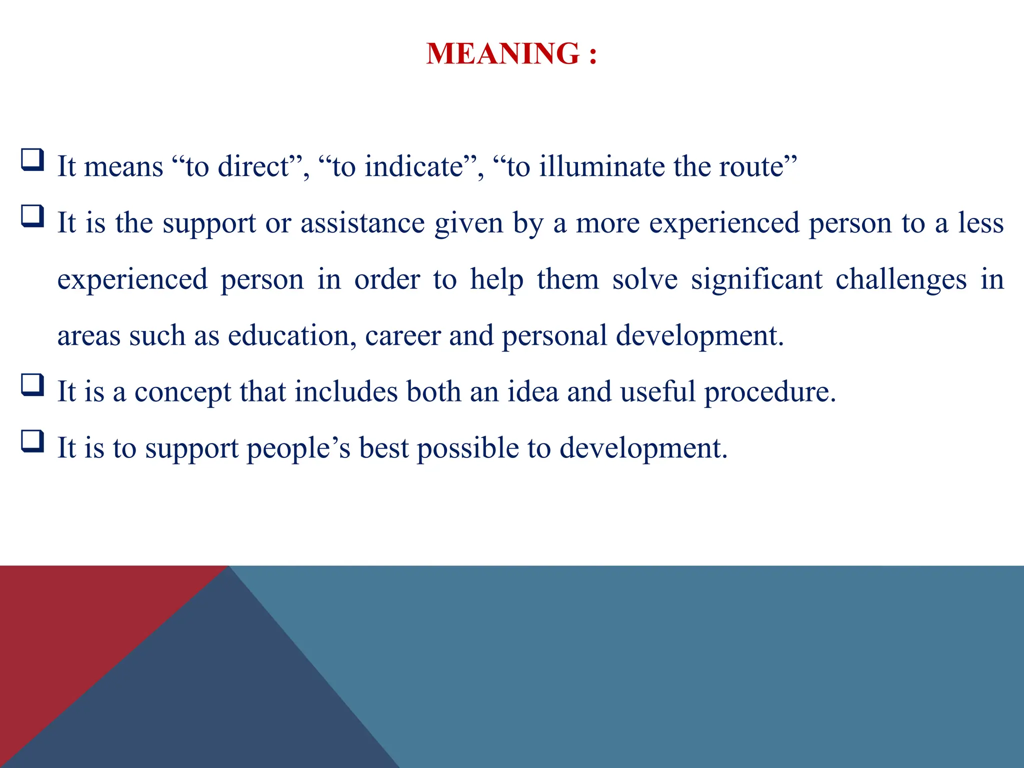 MEANING :
 It means “to direct”, “to indicate”, “to illuminate the route”
 It is the support or assistance given by a more experienced person to a less
experienced person in order to help them solve significant challenges in
areas such as education, career and personal development.
 It is a concept that includes both an idea and useful procedure.
 It is to support people’s best possible to development.
 