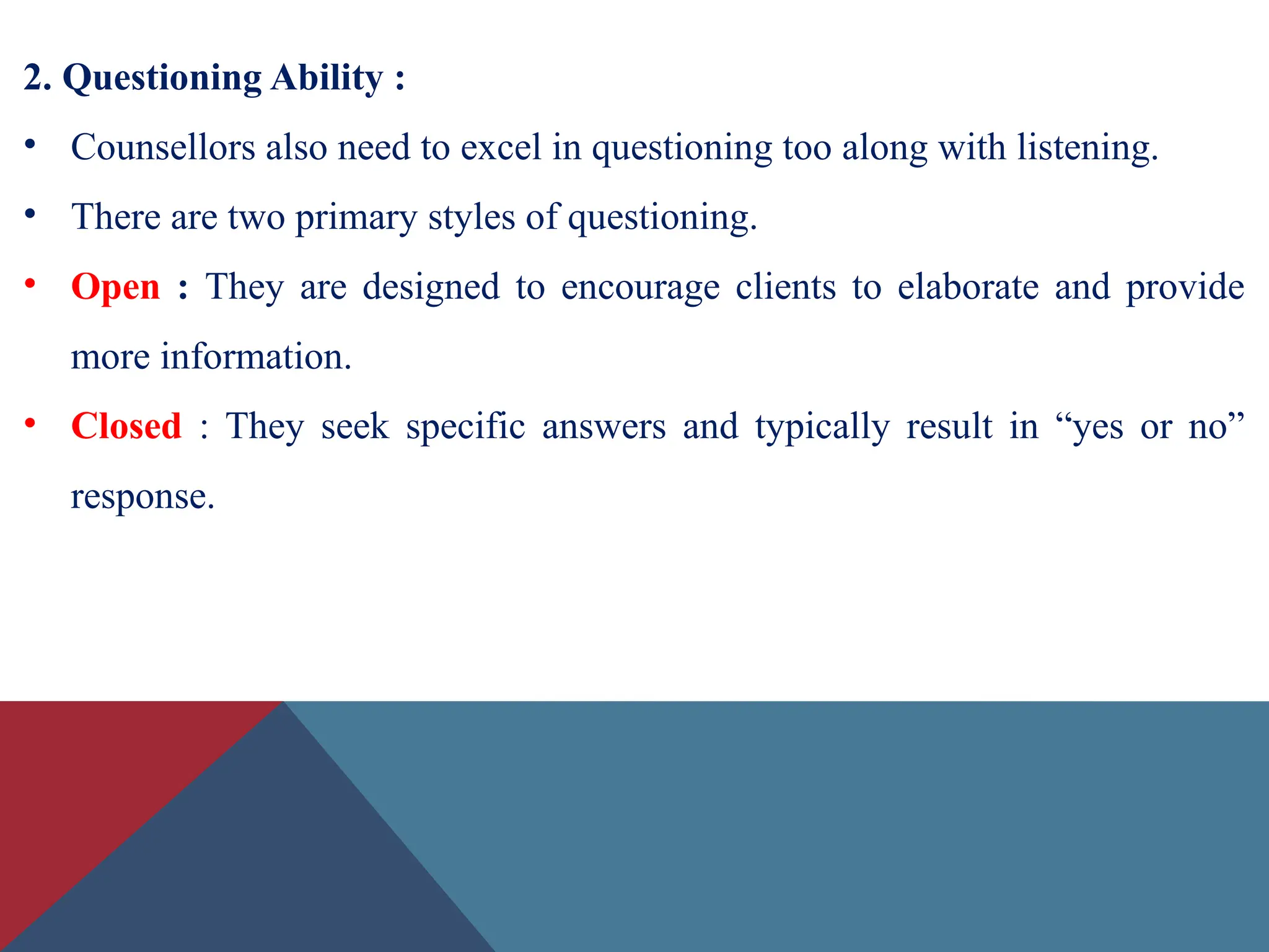2. Questioning Ability :
• Counsellors also need to excel in questioning too along with listening.
• There are two primary styles of questioning.
• Open : They are designed to encourage clients to elaborate and provide
more information.
• Closed : They seek specific answers and typically result in “yes or no”
response.
 