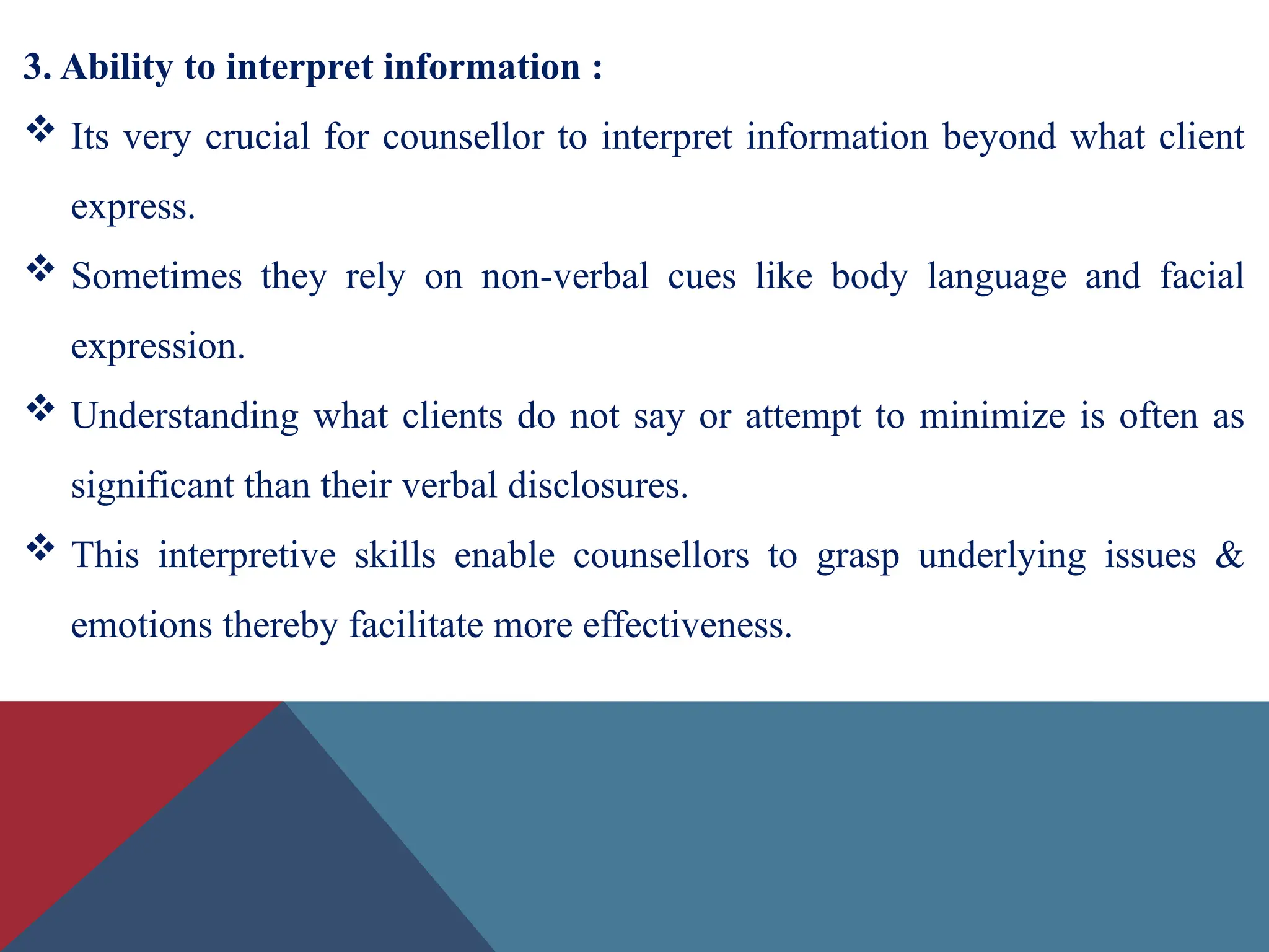 3. Ability to interpret information :
 Its very crucial for counsellor to interpret information beyond what client
express.
 Sometimes they rely on non-verbal cues like body language and facial
expression.
 Understanding what clients do not say or attempt to minimize is often as
significant than their verbal disclosures.
 This interpretive skills enable counsellors to grasp underlying issues &
emotions thereby facilitate more effectiveness.
 