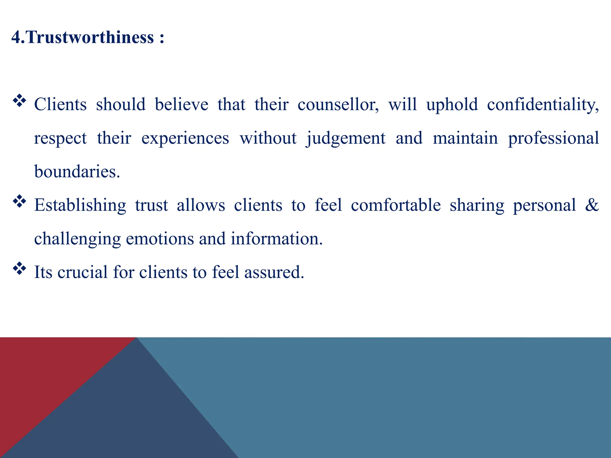 4.Trustworthiness :
 Clients should believe that their counsellor, will uphold confidentiality,
respect their experiences without judgement and maintain professional
boundaries.
 Establishing trust allows clients to feel comfortable sharing personal &
challenging emotions and information.
 Its crucial for clients to feel assured.
 