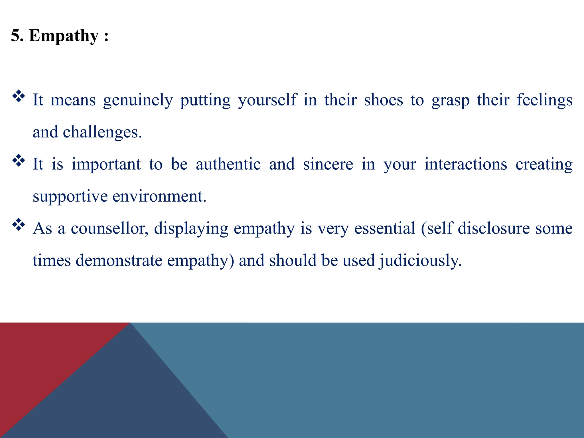 5. Empathy :
 It means genuinely putting yourself in their shoes to grasp their feelings
and challenges.
 It is important to be authentic and sincere in your interactions creating
supportive environment.
 As a counsellor, displaying empathy is very essential (self disclosure some
times demonstrate empathy) and should be used judiciously.
 