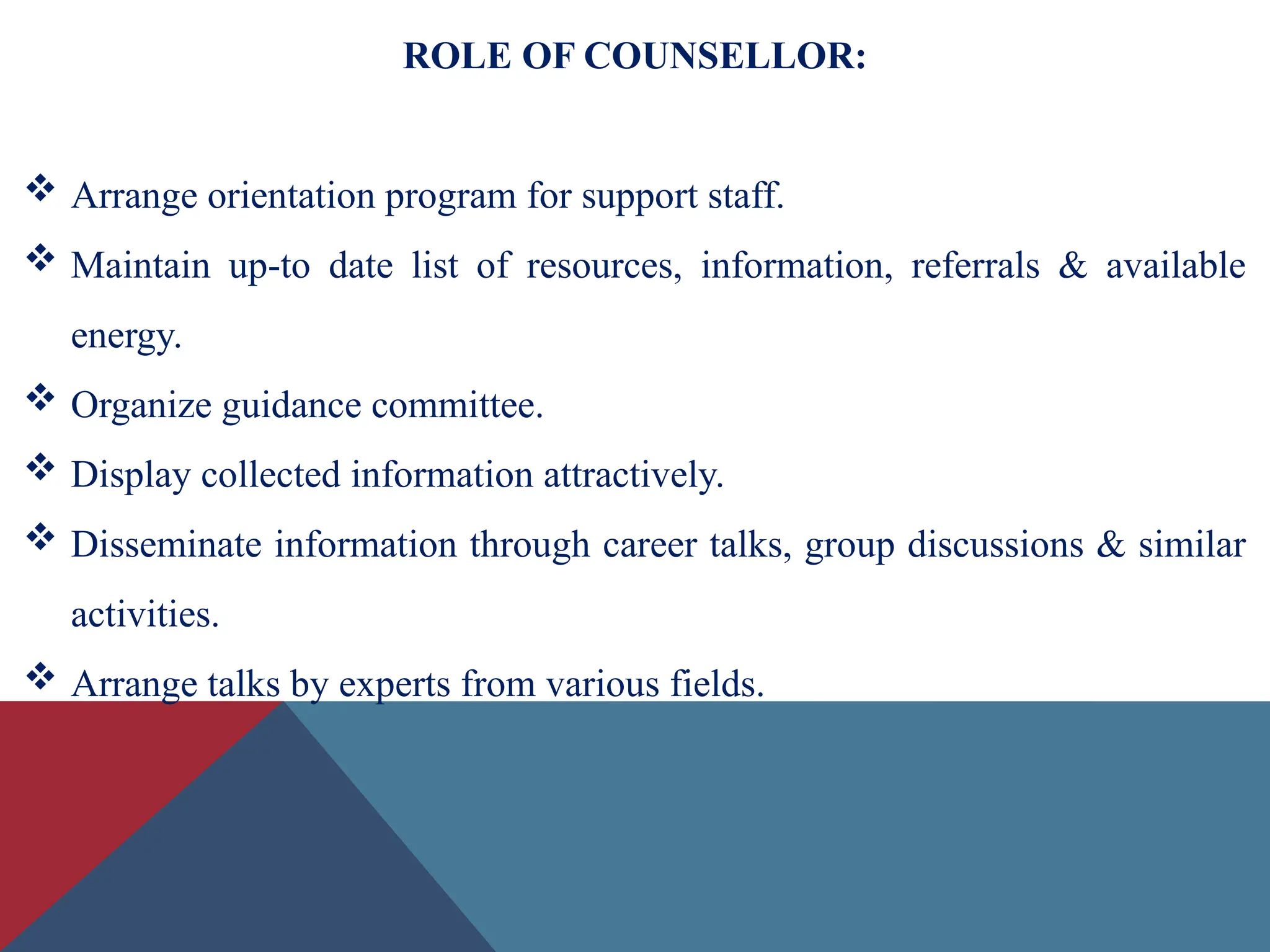ROLE OF COUNSELLOR:
 Arrange orientation program for support staff.
 Maintain up-to date list of resources, information, referrals & available
energy.
 Organize guidance committee.
 Display collected information attractively.
 Disseminate information through career talks, group discussions & similar
activities.
 Arrange talks by experts from various fields.
 