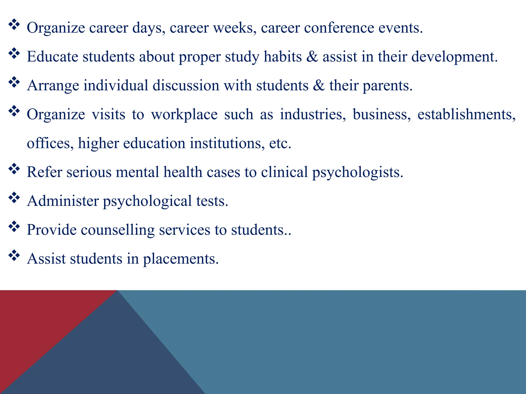  Organize career days, career weeks, career conference events.
 Educate students about proper study habits & assist in their development.
 Arrange individual discussion with students & their parents.
 Organize visits to workplace such as industries, business, establishments,
offices, higher education institutions, etc.
 Refer serious mental health cases to clinical psychologists.
 Administer psychological tests.
 Provide counselling services to students..
 Assist students in placements.
 