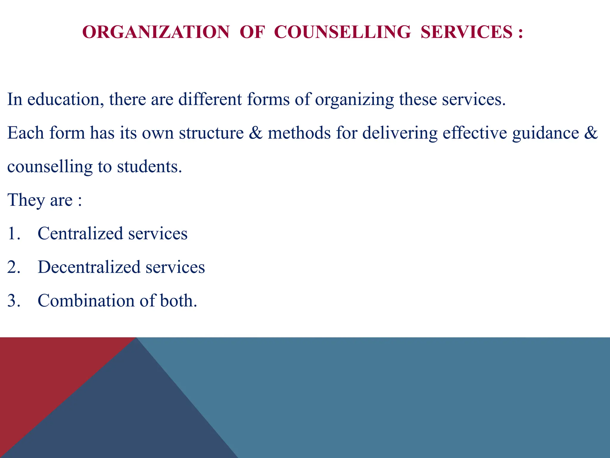 ORGANIZATION OF COUNSELLING SERVICES :
In education, there are different forms of organizing these services.
Each form has its own structure & methods for delivering effective guidance &
counselling to students.
They are :
1. Centralized services
2. Decentralized services
3. Combination of both.
 
