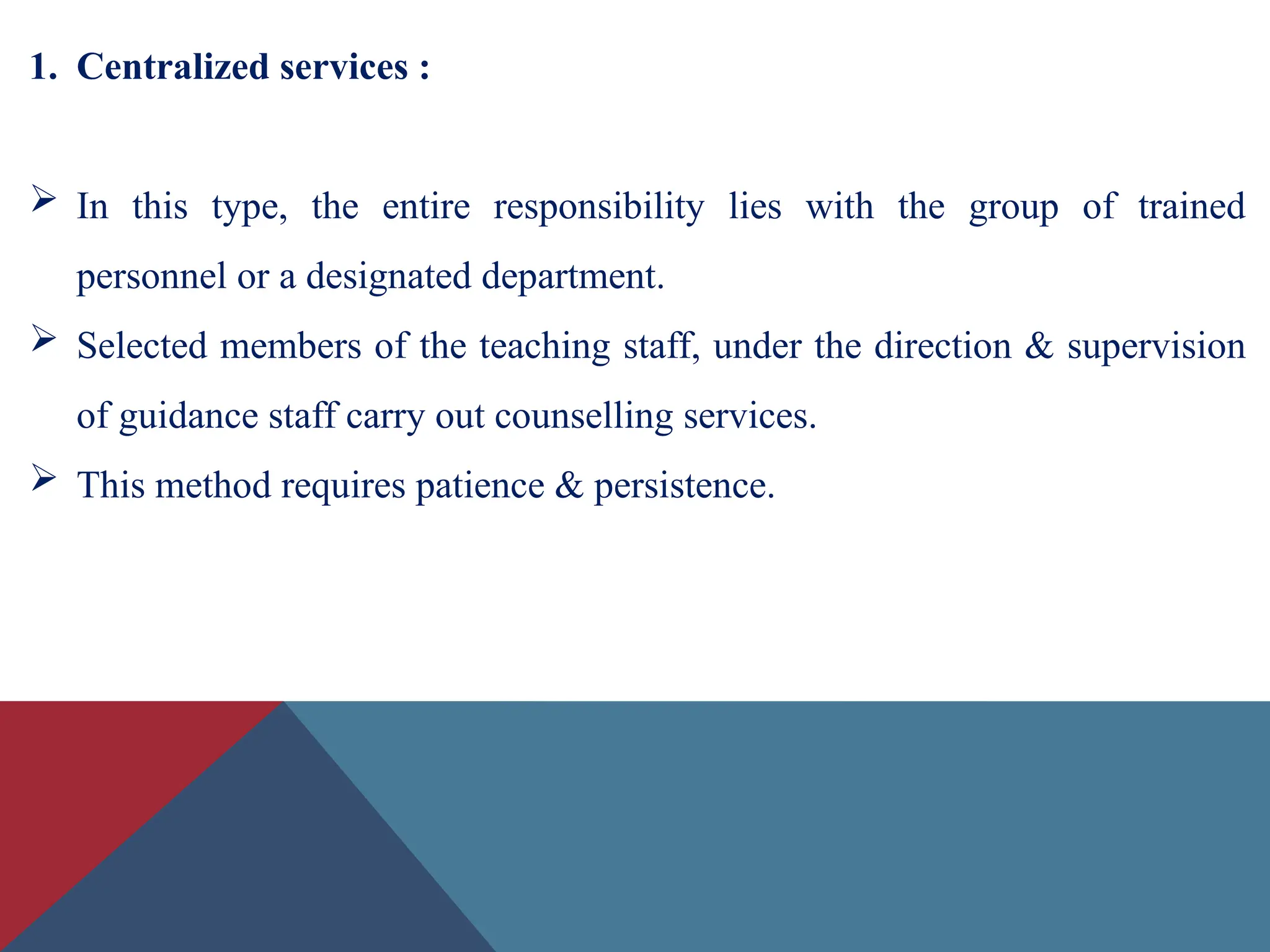 1. Centralized services :
 In this type, the entire responsibility lies with the group of trained
personnel or a designated department.
 Selected members of the teaching staff, under the direction & supervision
of guidance staff carry out counselling services.
 This method requires patience & persistence.
 