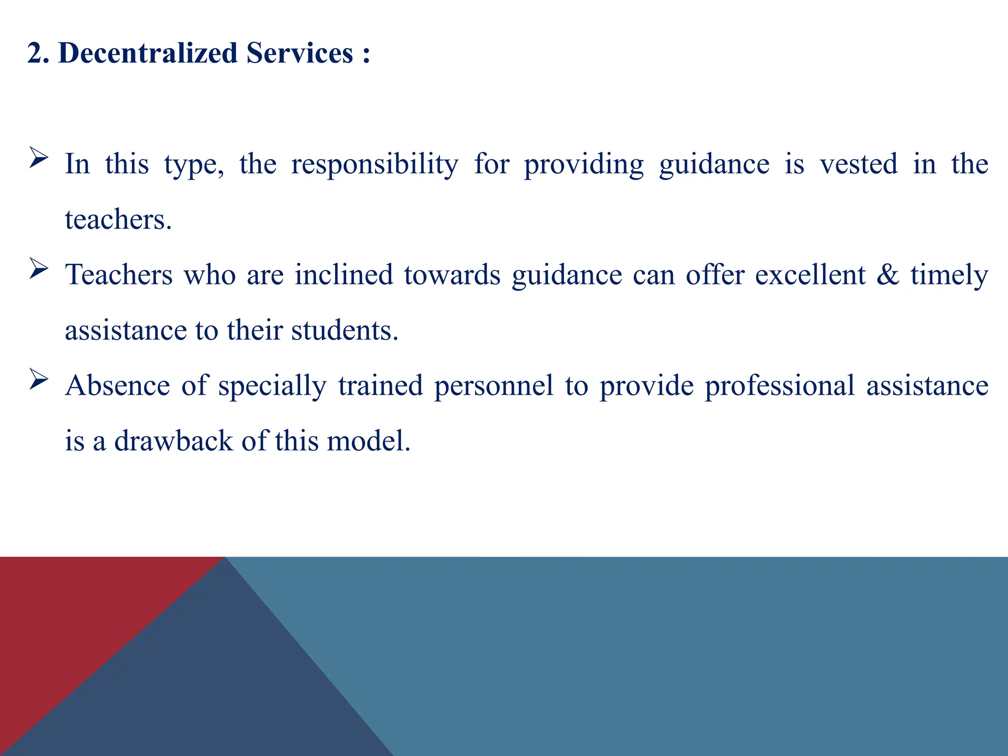 2. Decentralized Services :
 In this type, the responsibility for providing guidance is vested in the
teachers.
 Teachers who are inclined towards guidance can offer excellent & timely
assistance to their students.
 Absence of specially trained personnel to provide professional assistance
is a drawback of this model.
 