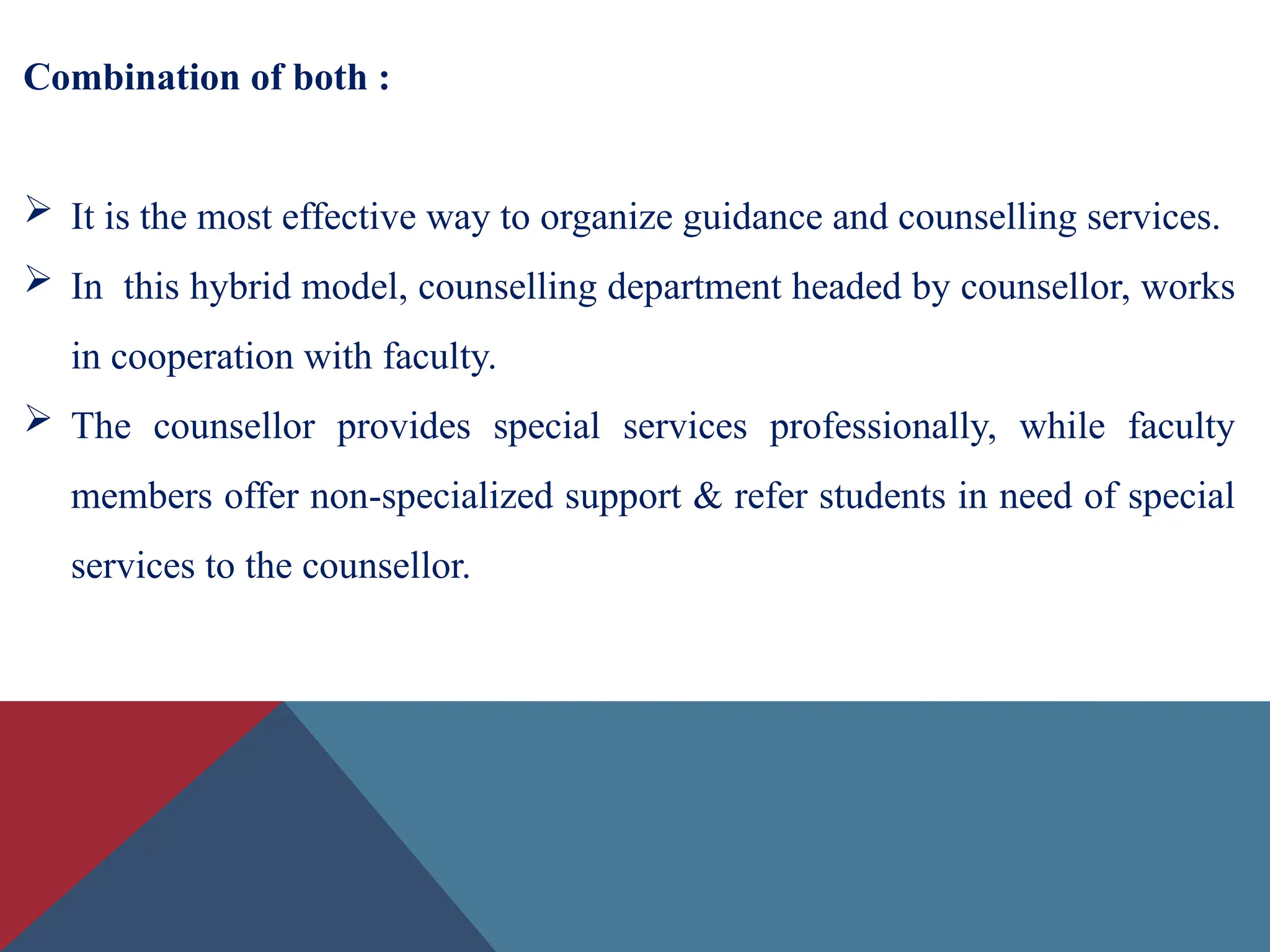 Combination of both :
 It is the most effective way to organize guidance and counselling services.
 In this hybrid model, counselling department headed by counsellor, works
in cooperation with faculty.
 The counsellor provides special services professionally, while faculty
members offer non-specialized support & refer students in need of special
services to the counsellor.
 