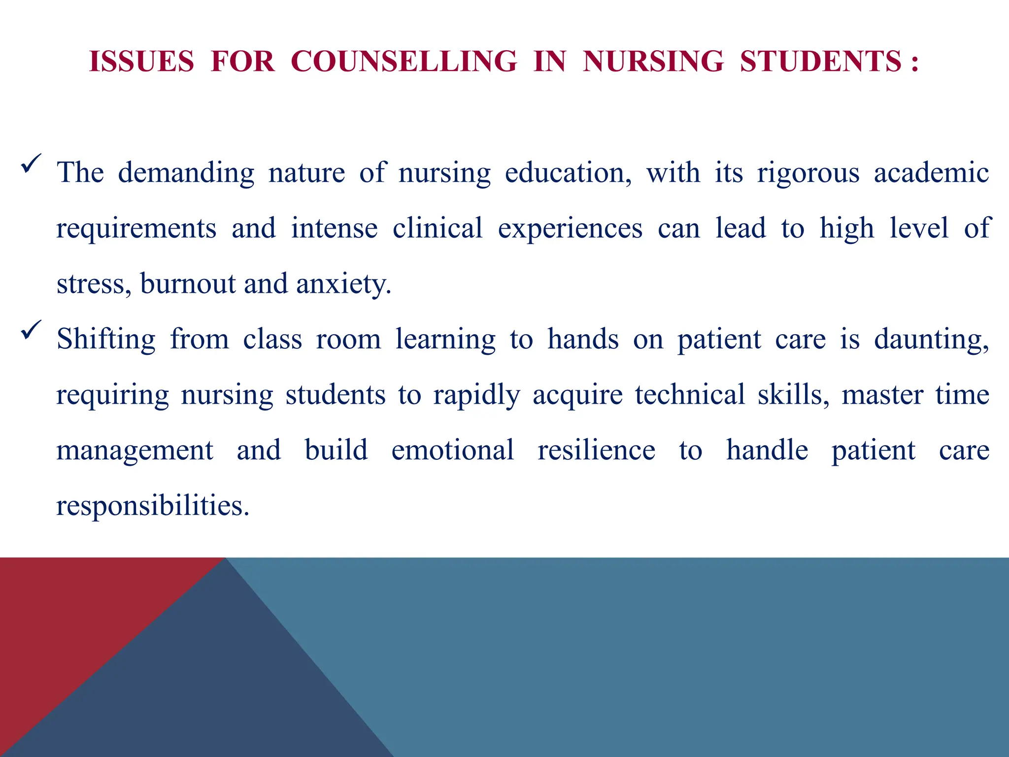ISSUES FOR COUNSELLING IN NURSING STUDENTS :
 The demanding nature of nursing education, with its rigorous academic
requirements and intense clinical experiences can lead to high level of
stress, burnout and anxiety.
 Shifting from class room learning to hands on patient care is daunting,
requiring nursing students to rapidly acquire technical skills, master time
management and build emotional resilience to handle patient care
responsibilities.
 