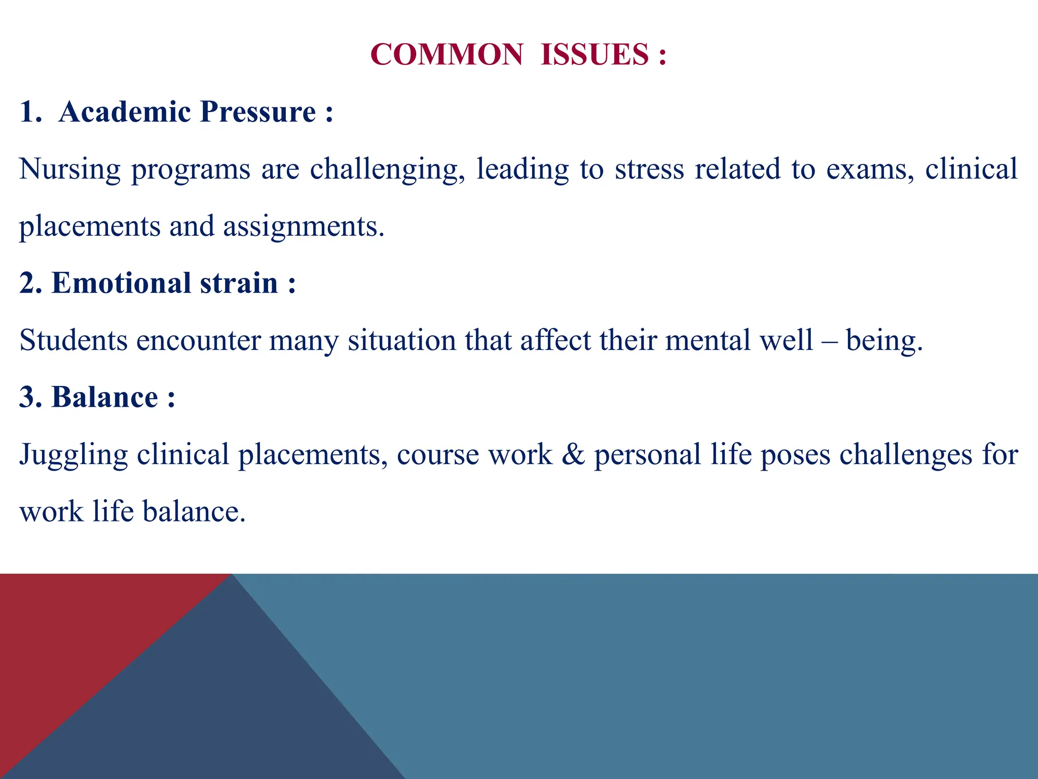 COMMON ISSUES :
1. Academic Pressure :
Nursing programs are challenging, leading to stress related to exams, clinical
placements and assignments.
2. Emotional strain :
Students encounter many situation that affect their mental well – being.
3. Balance :
Juggling clinical placements, course work & personal life poses challenges for
work life balance.
 