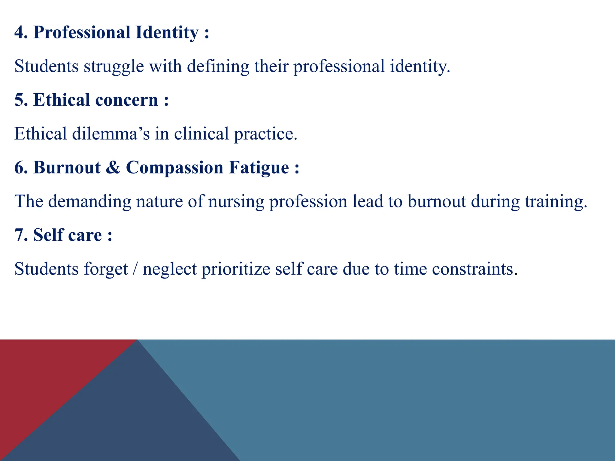 4. Professional Identity :
Students struggle with defining their professional identity.
5. Ethical concern :
Ethical dilemma’s in clinical practice.
6. Burnout & Compassion Fatigue :
The demanding nature of nursing profession lead to burnout during training.
7. Self care :
Students forget / neglect prioritize self care due to time constraints.
 
