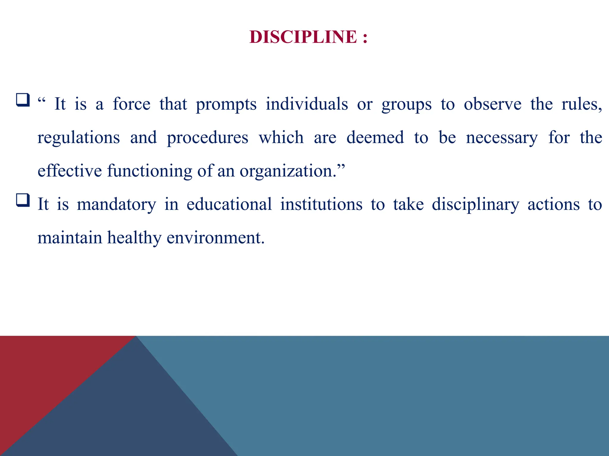 DISCIPLINE :
 “ It is a force that prompts individuals or groups to observe the rules,
regulations and procedures which are deemed to be necessary for the
effective functioning of an organization.”
 It is mandatory in educational institutions to take disciplinary actions to
maintain healthy environment.
 
