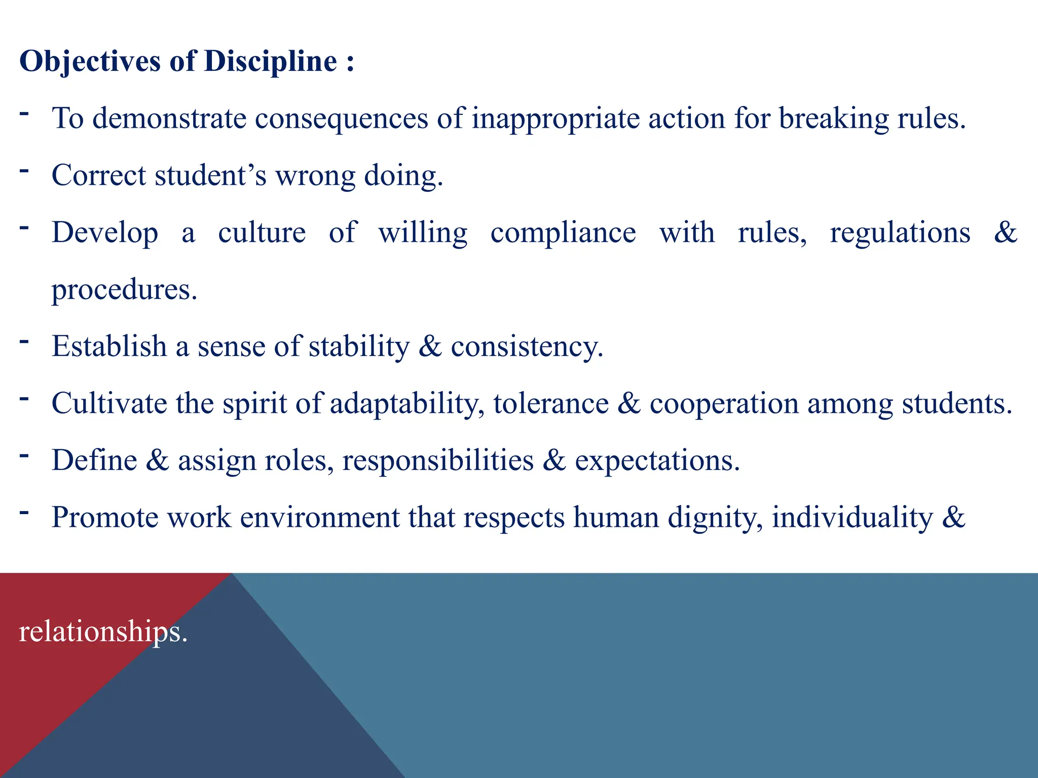 Objectives of Discipline :
- To demonstrate consequences of inappropriate action for breaking rules.
- Correct student’s wrong doing.
- Develop a culture of willing compliance with rules, regulations &
procedures.
- Establish a sense of stability & consistency.
- Cultivate the spirit of adaptability, tolerance & cooperation among students.
- Define & assign roles, responsibilities & expectations.
- Promote work environment that respects human dignity, individuality &
relationships.
 