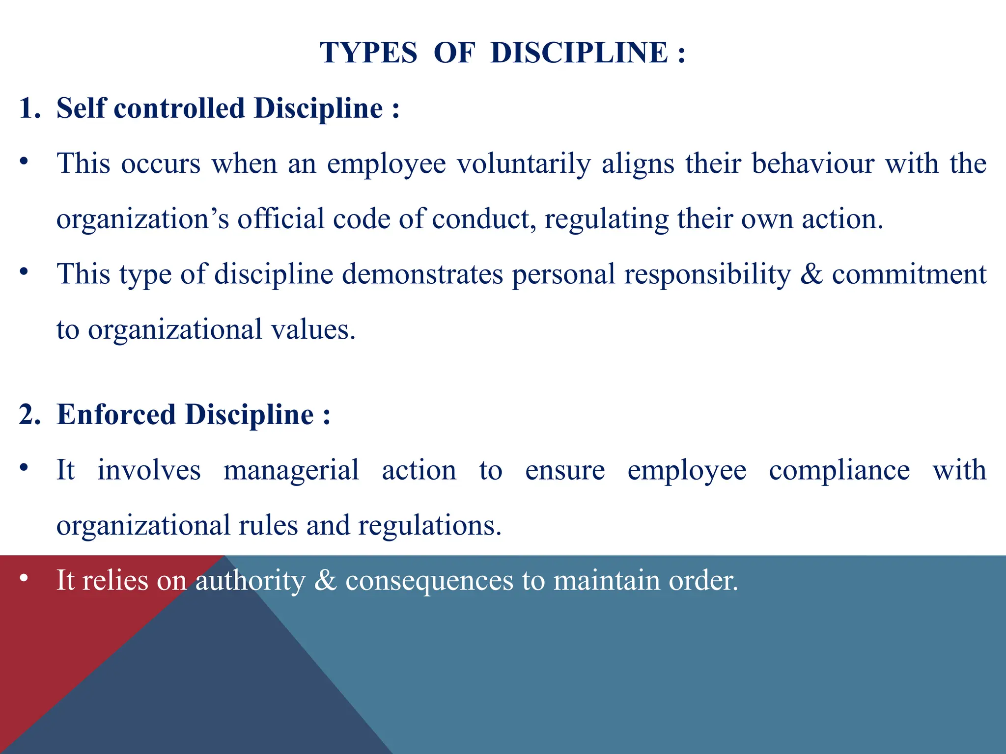 TYPES OF DISCIPLINE :
1. Self controlled Discipline :
• This occurs when an employee voluntarily aligns their behaviour with the
organization’s official code of conduct, regulating their own action.
• This type of discipline demonstrates personal responsibility & commitment
to organizational values.
2. Enforced Discipline :
• It involves managerial action to ensure employee compliance with
organizational rules and regulations.
• It relies on authority & consequences to maintain order.
 
