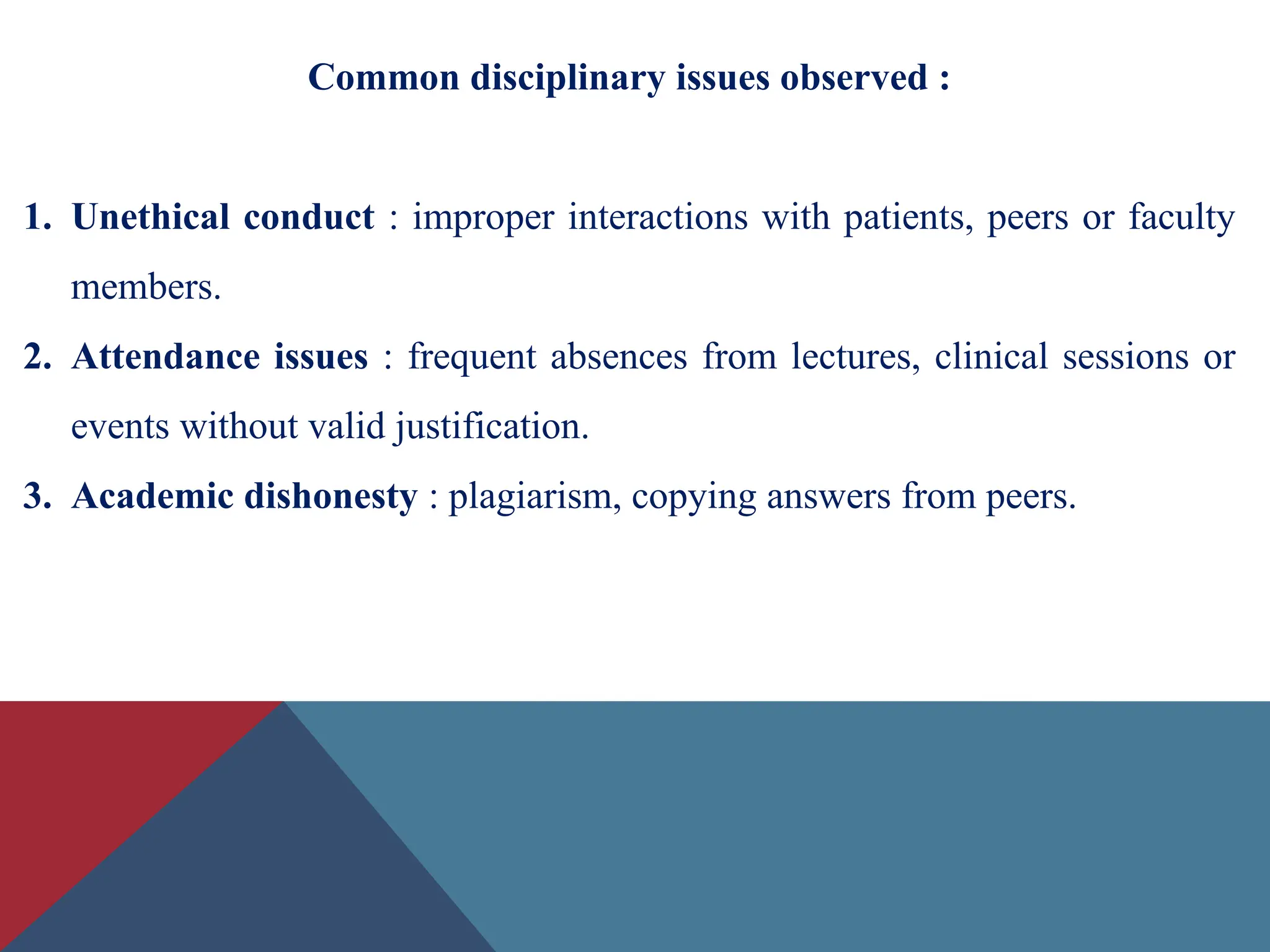 Common disciplinary issues observed :
1. Unethical conduct : improper interactions with patients, peers or faculty
members.
2. Attendance issues : frequent absences from lectures, clinical sessions or
events without valid justification.
3. Academic dishonesty : plagiarism, copying answers from peers.
 