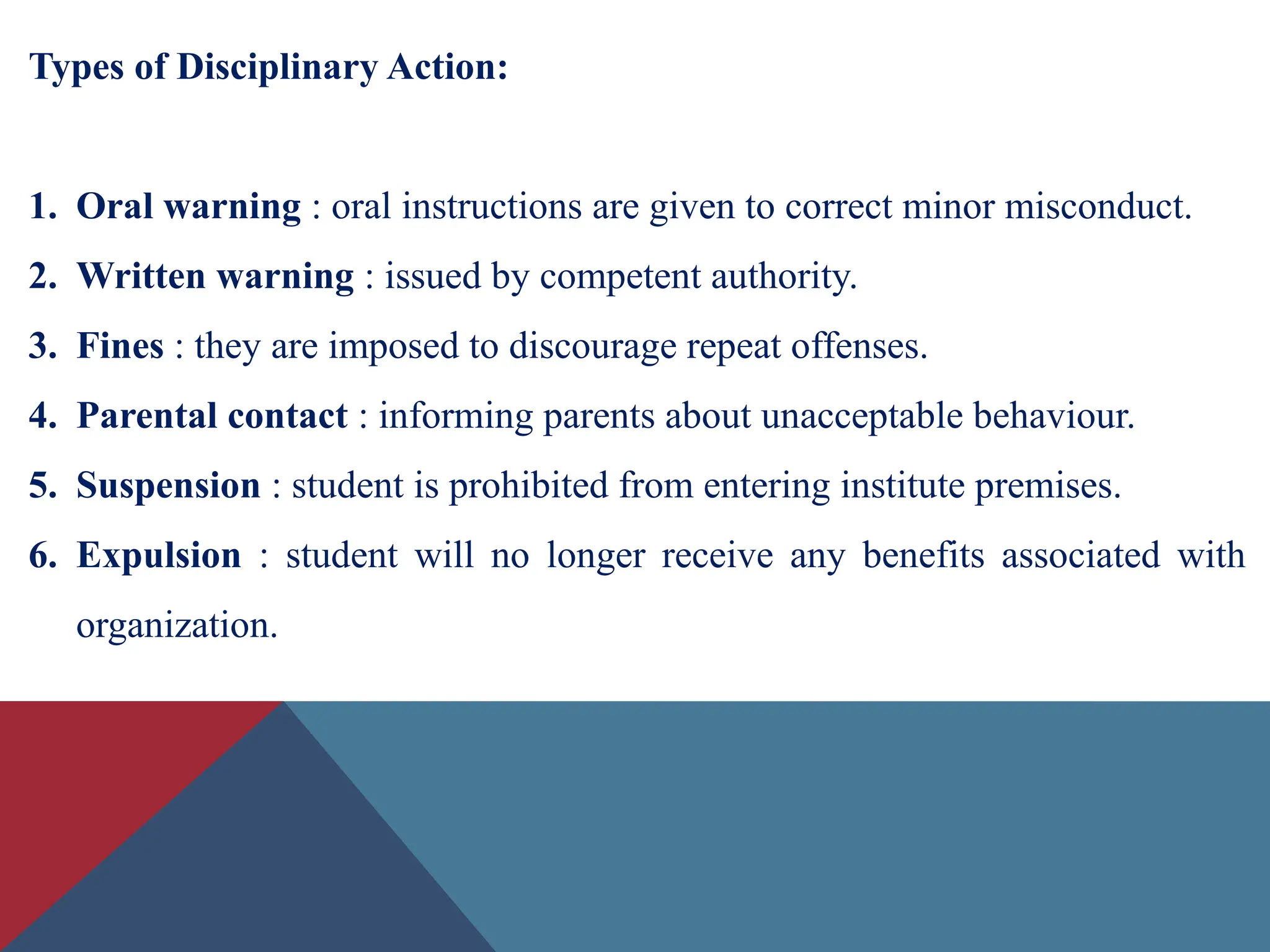 Types of Disciplinary Action:
1. Oral warning : oral instructions are given to correct minor misconduct.
2. Written warning : issued by competent authority.
3. Fines : they are imposed to discourage repeat offenses.
4. Parental contact : informing parents about unacceptable behaviour.
5. Suspension : student is prohibited from entering institute premises.
6. Expulsion : student will no longer receive any benefits associated with
organization.
 
