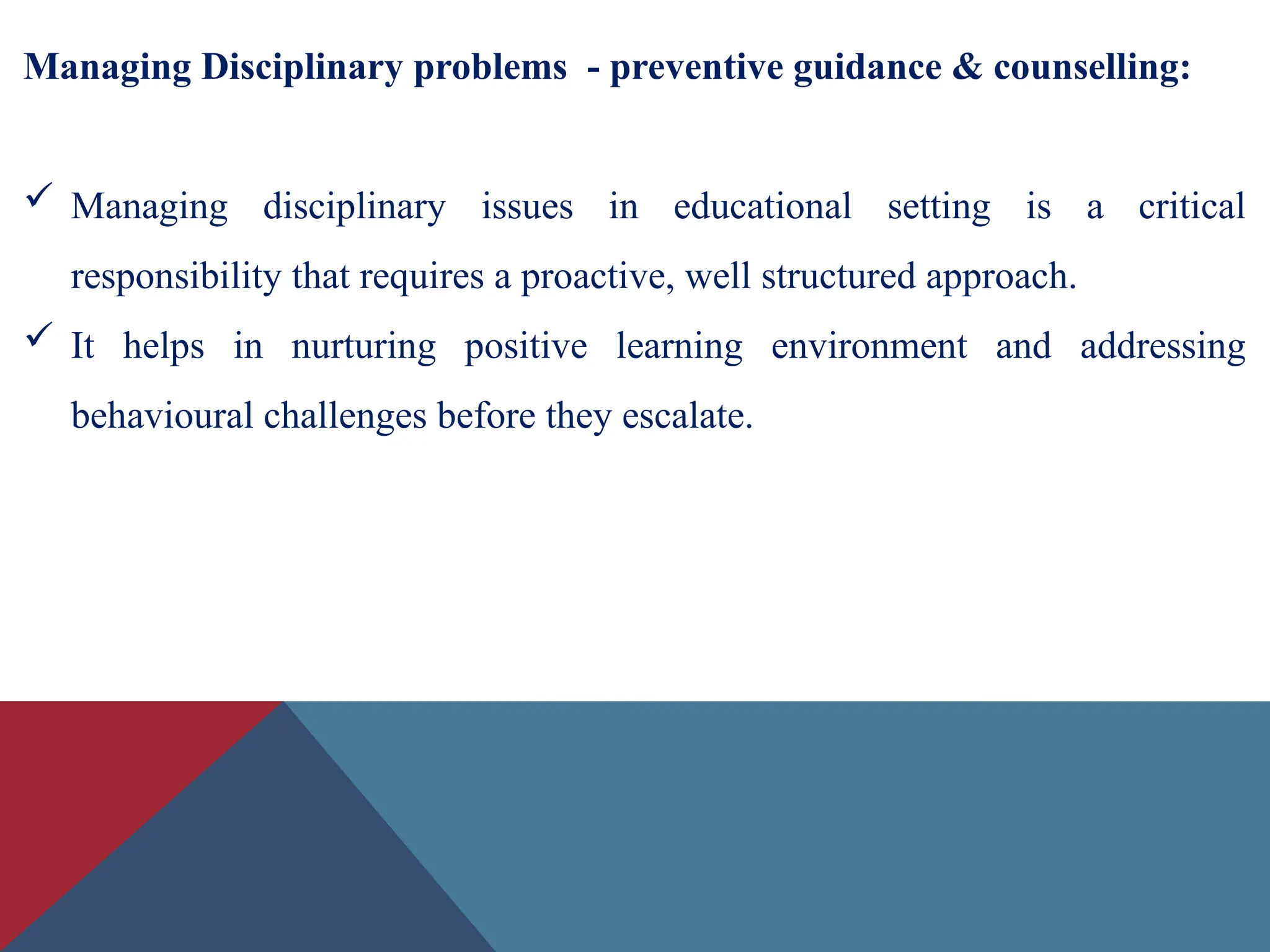 Managing Disciplinary problems - preventive guidance & counselling:
 Managing disciplinary issues in educational setting is a critical
responsibility that requires a proactive, well structured approach.
 It helps in nurturing positive learning environment and addressing
behavioural challenges before they escalate.
 