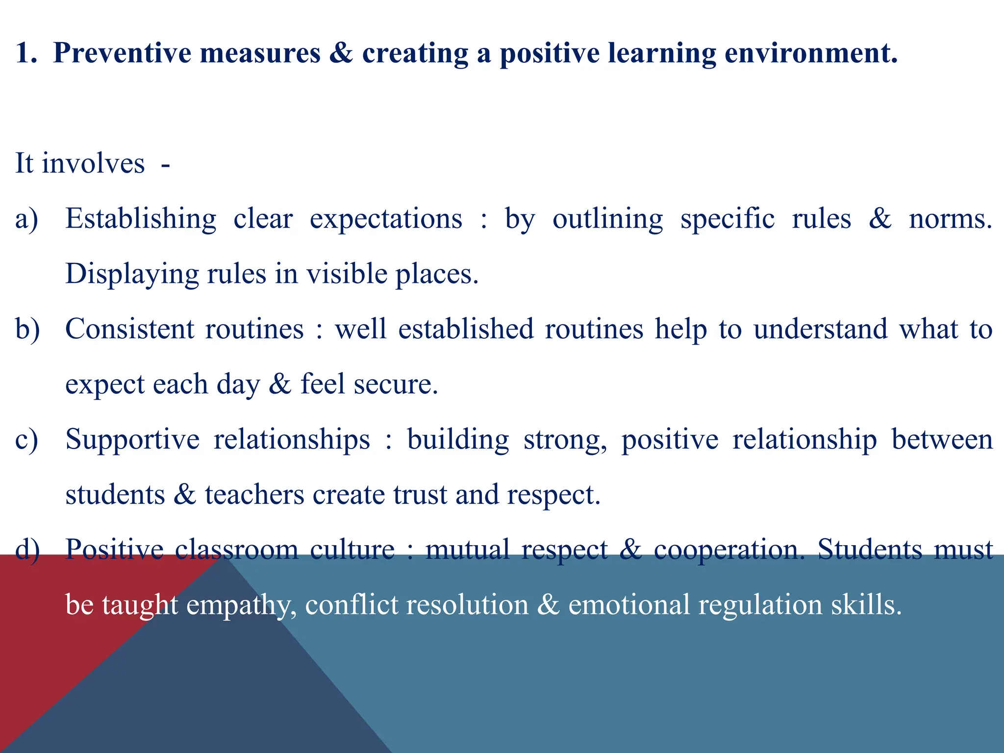 1. Preventive measures & creating a positive learning environment.
It involves -
a) Establishing clear expectations : by outlining specific rules & norms.
Displaying rules in visible places.
b) Consistent routines : well established routines help to understand what to
expect each day & feel secure.
c) Supportive relationships : building strong, positive relationship between
students & teachers create trust and respect.
d) Positive classroom culture : mutual respect & cooperation. Students must
be taught empathy, conflict resolution & emotional regulation skills.
 