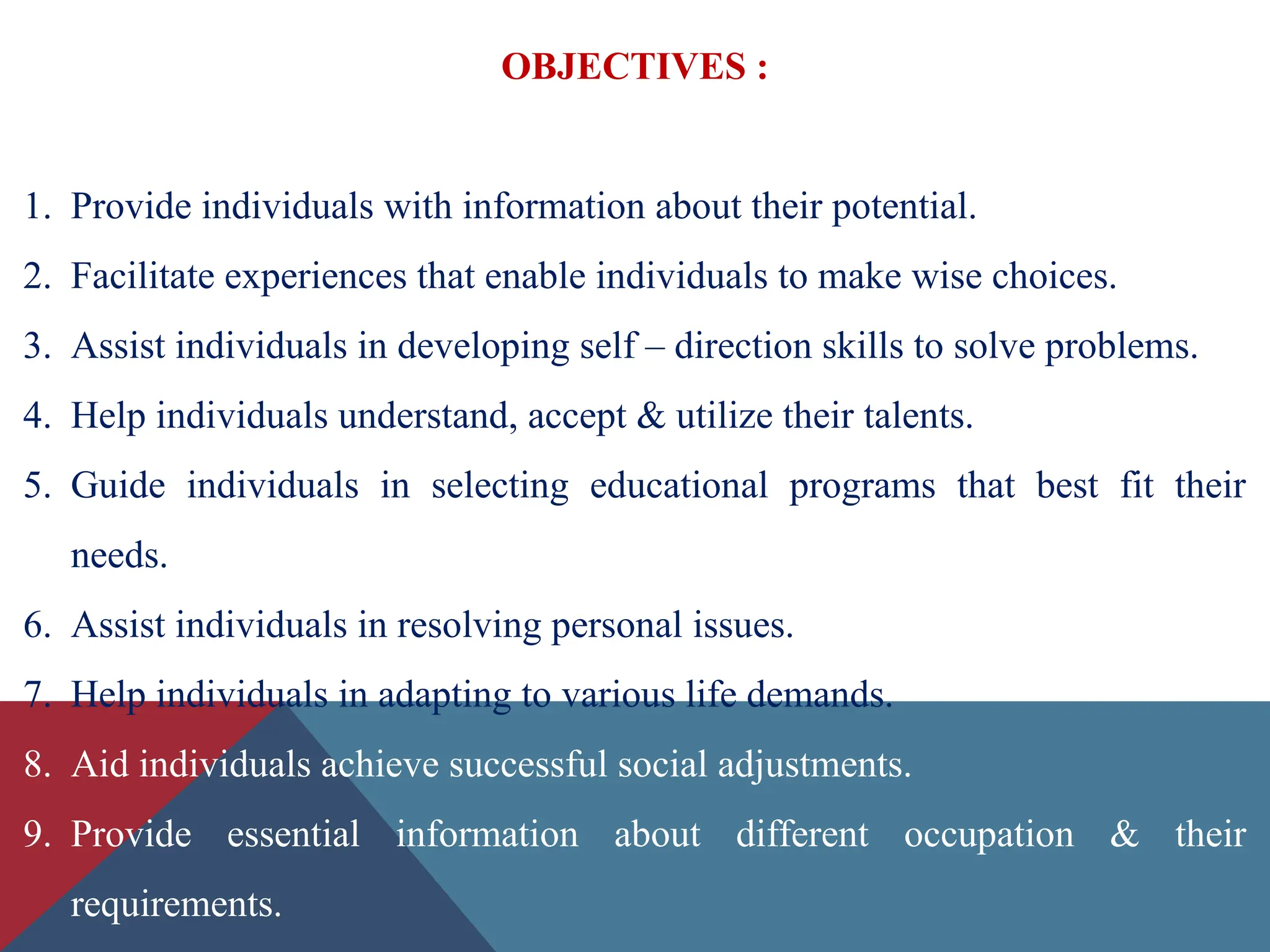 OBJECTIVES :
1. Provide individuals with information about their potential.
2. Facilitate experiences that enable individuals to make wise choices.
3. Assist individuals in developing self – direction skills to solve problems.
4. Help individuals understand, accept & utilize their talents.
5. Guide individuals in selecting educational programs that best fit their
needs.
6. Assist individuals in resolving personal issues.
7. Help individuals in adapting to various life demands.
8. Aid individuals achieve successful social adjustments.
9. Provide essential information about different occupation & their
requirements.
 