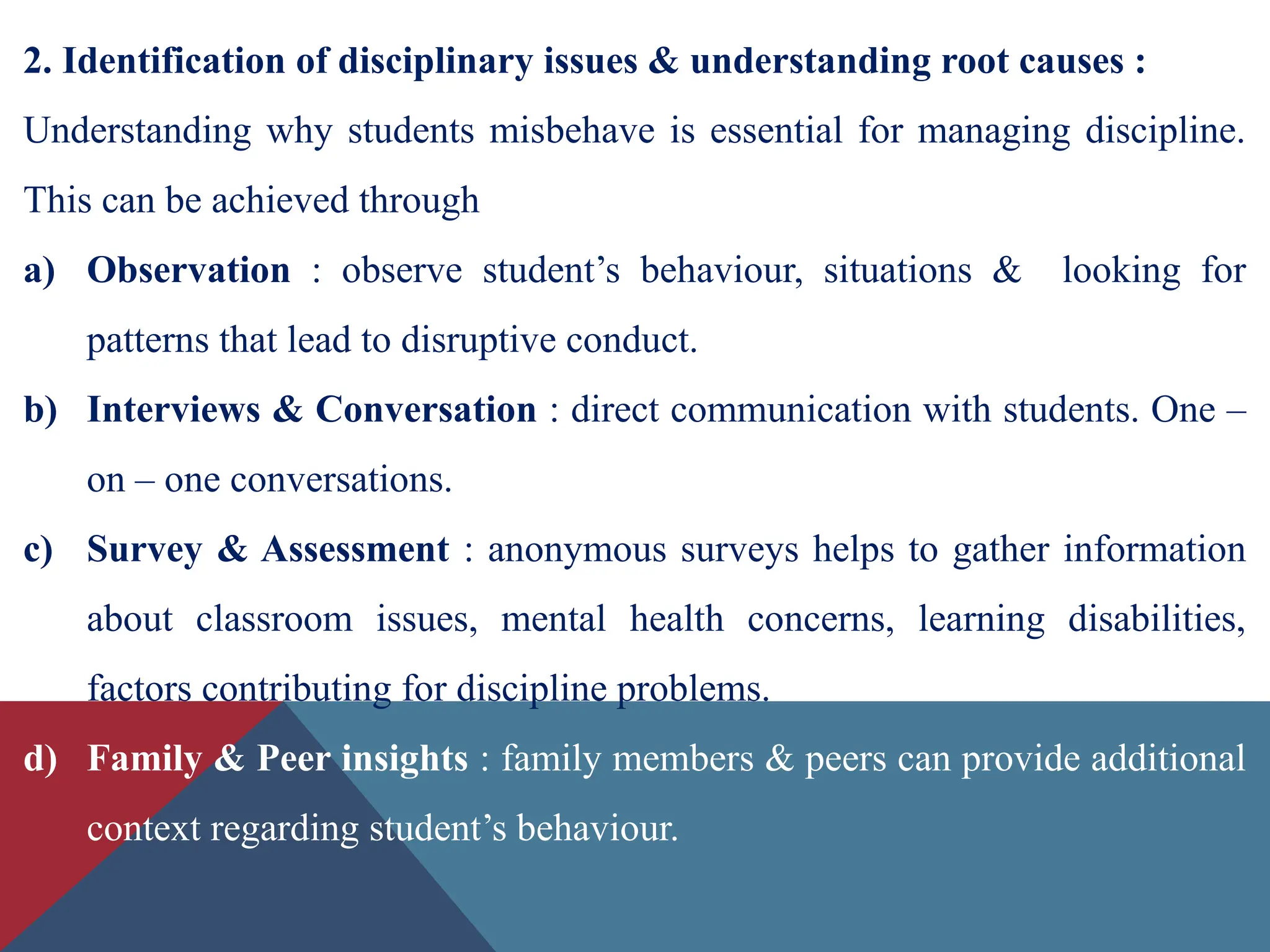2. Identification of disciplinary issues & understanding root causes :
Understanding why students misbehave is essential for managing discipline.
This can be achieved through
a) Observation : observe student’s behaviour, situations & looking for
patterns that lead to disruptive conduct.
b) Interviews & Conversation : direct communication with students. One –
on – one conversations.
c) Survey & Assessment : anonymous surveys helps to gather information
about classroom issues, mental health concerns, learning disabilities,
factors contributing for discipline problems.
d) Family & Peer insights : family members & peers can provide additional
context regarding student’s behaviour.
 