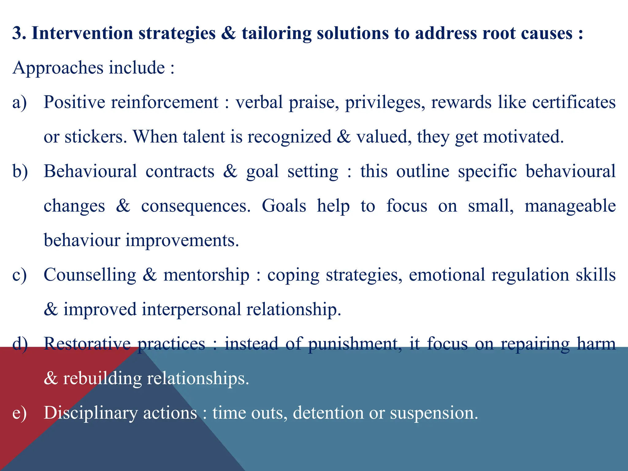 3. Intervention strategies & tailoring solutions to address root causes :
Approaches include :
a) Positive reinforcement : verbal praise, privileges, rewards like certificates
or stickers. When talent is recognized & valued, they get motivated.
b) Behavioural contracts & goal setting : this outline specific behavioural
changes & consequences. Goals help to focus on small, manageable
behaviour improvements.
c) Counselling & mentorship : coping strategies, emotional regulation skills
& improved interpersonal relationship.
d) Restorative practices : instead of punishment, it focus on repairing harm
& rebuilding relationships.
e) Disciplinary actions : time outs, detention or suspension.
 
