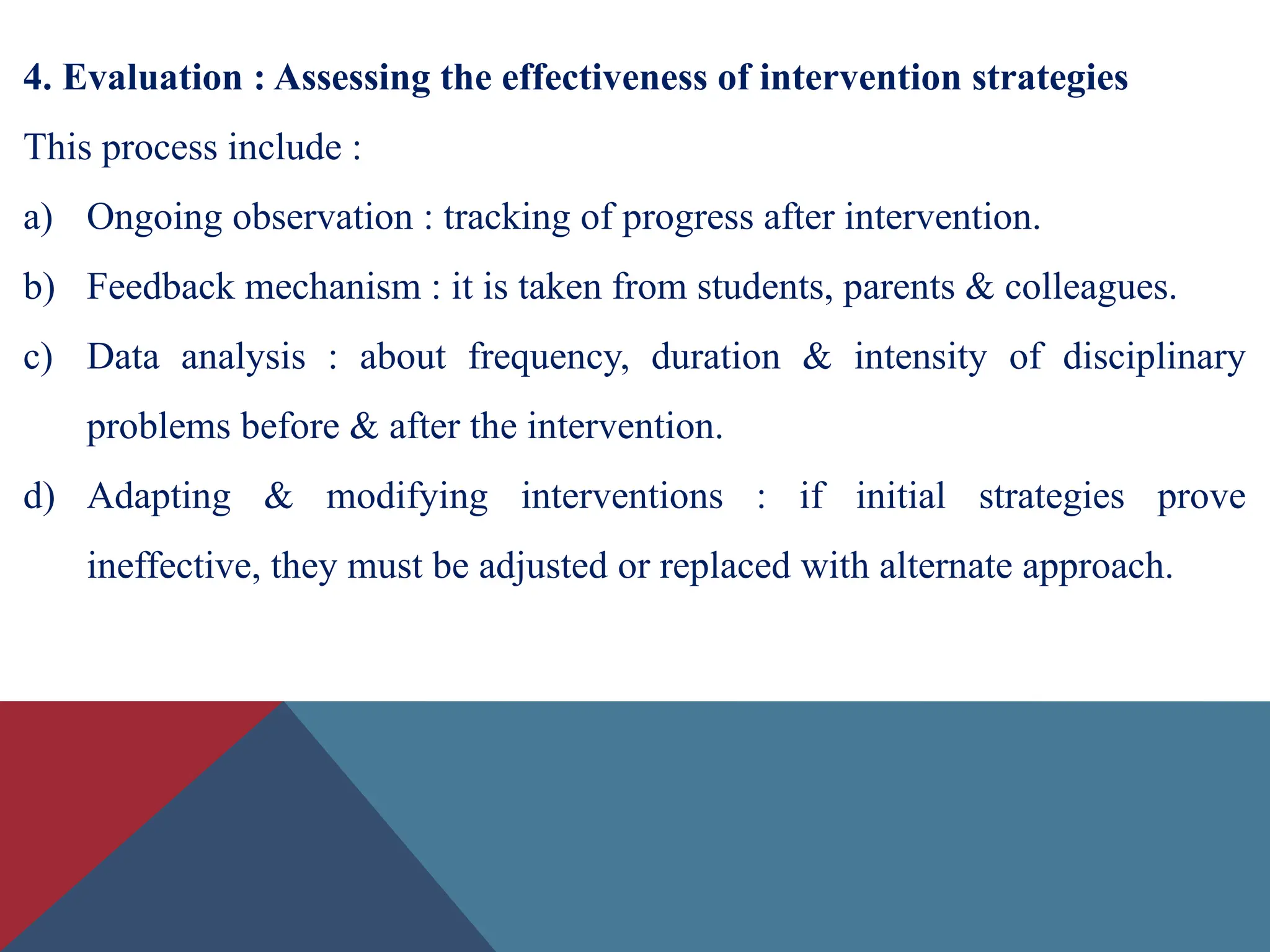 4. Evaluation : Assessing the effectiveness of intervention strategies
This process include :
a) Ongoing observation : tracking of progress after intervention.
b) Feedback mechanism : it is taken from students, parents & colleagues.
c) Data analysis : about frequency, duration & intensity of disciplinary
problems before & after the intervention.
d) Adapting & modifying interventions : if initial strategies prove
ineffective, they must be adjusted or replaced with alternate approach.
 