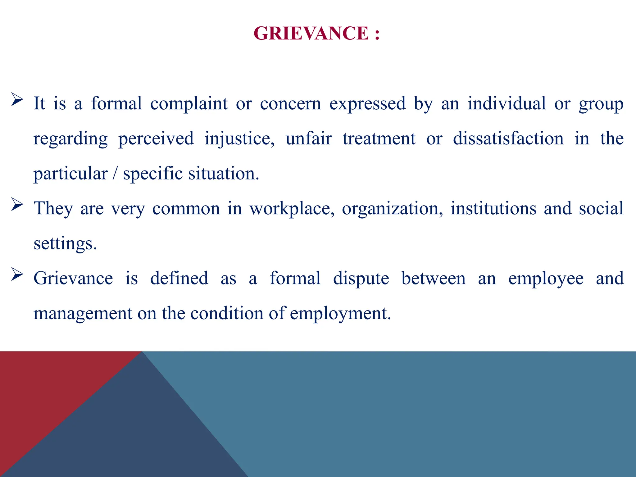 GRIEVANCE :
 It is a formal complaint or concern expressed by an individual or group
regarding perceived injustice, unfair treatment or dissatisfaction in the
particular / specific situation.
 They are very common in workplace, organization, institutions and social
settings.
 Grievance is defined as a formal dispute between an employee and
management on the condition of employment.
 