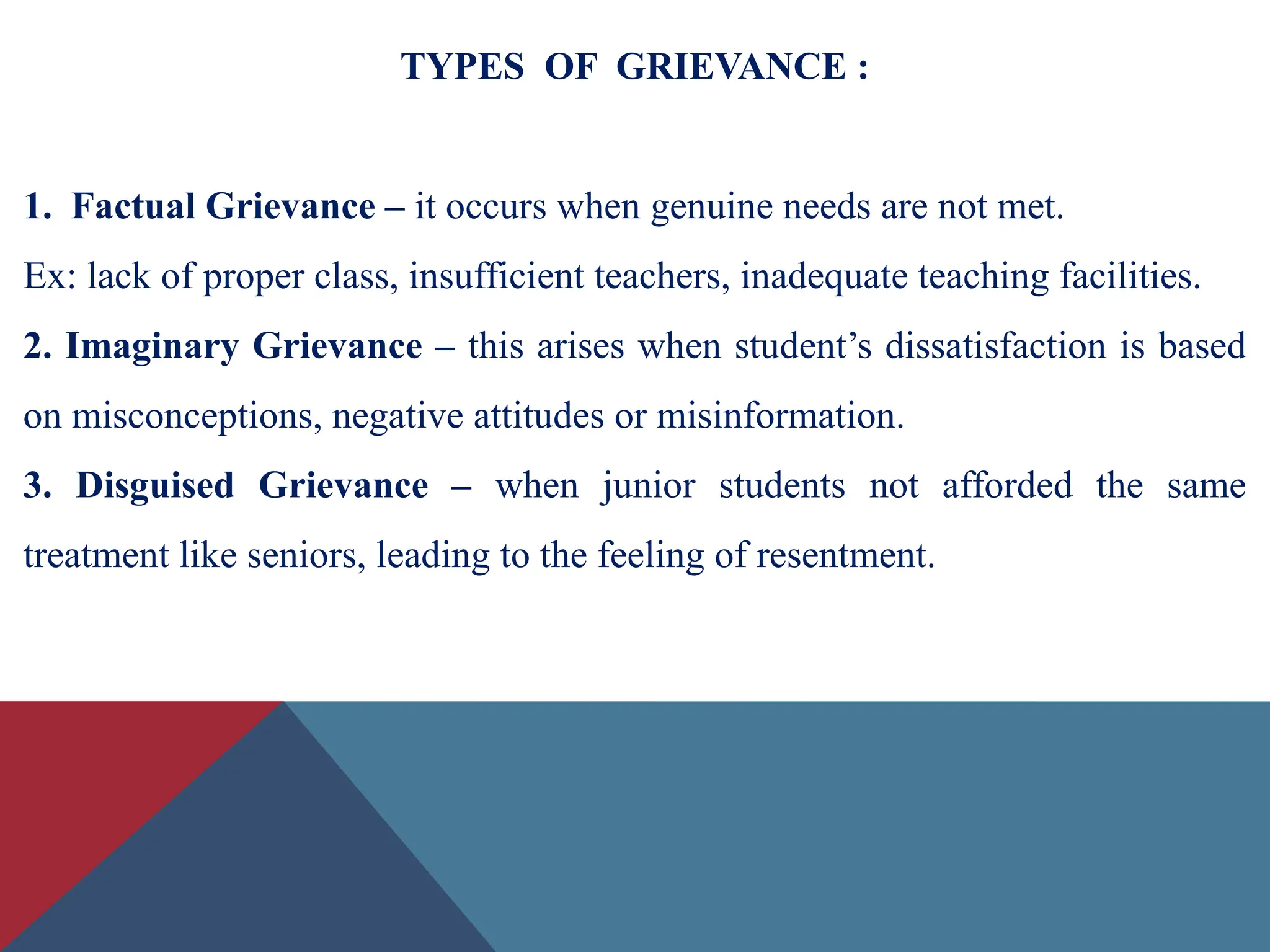 TYPES OF GRIEVANCE :
1. Factual Grievance – it occurs when genuine needs are not met.
Ex: lack of proper class, insufficient teachers, inadequate teaching facilities.
2. Imaginary Grievance – this arises when student’s dissatisfaction is based
on misconceptions, negative attitudes or misinformation.
3. Disguised Grievance – when junior students not afforded the same
treatment like seniors, leading to the feeling of resentment.
 