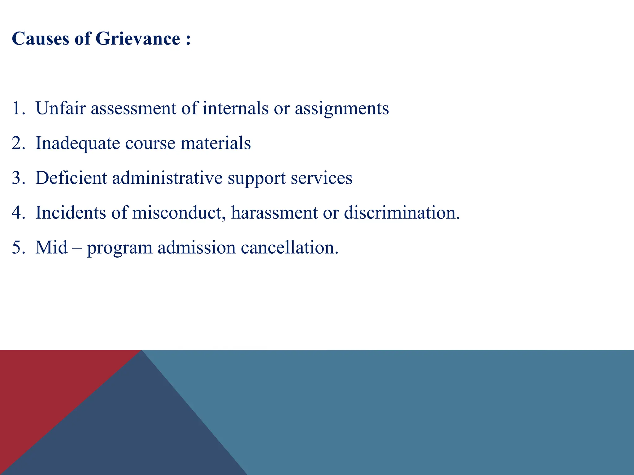 Causes of Grievance :
1. Unfair assessment of internals or assignments
2. Inadequate course materials
3. Deficient administrative support services
4. Incidents of misconduct, harassment or discrimination.
5. Mid – program admission cancellation.
 
