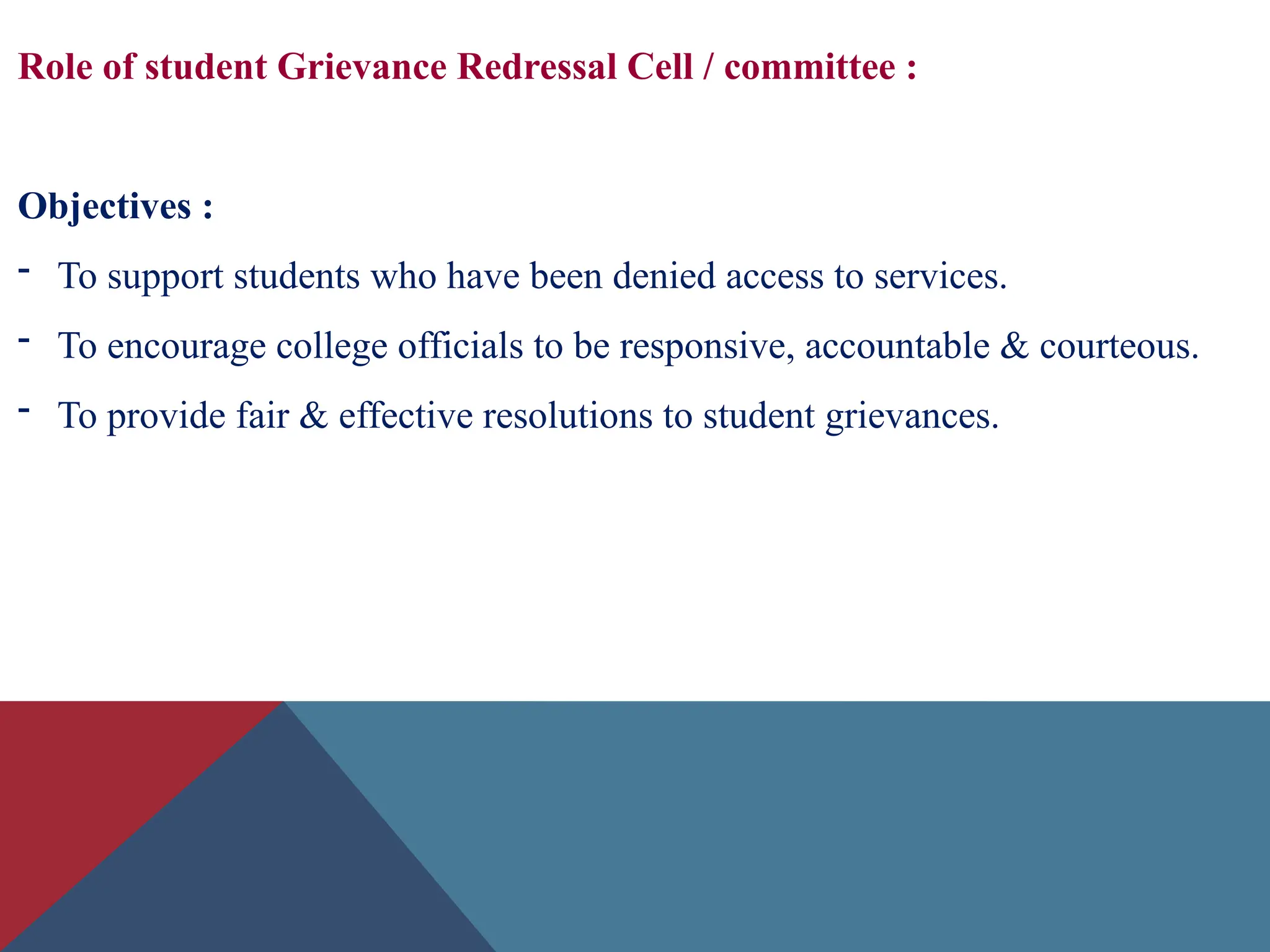 Role of student Grievance Redressal Cell / committee :
Objectives :
- To support students who have been denied access to services.
- To encourage college officials to be responsive, accountable & courteous.
- To provide fair & effective resolutions to student grievances.
 