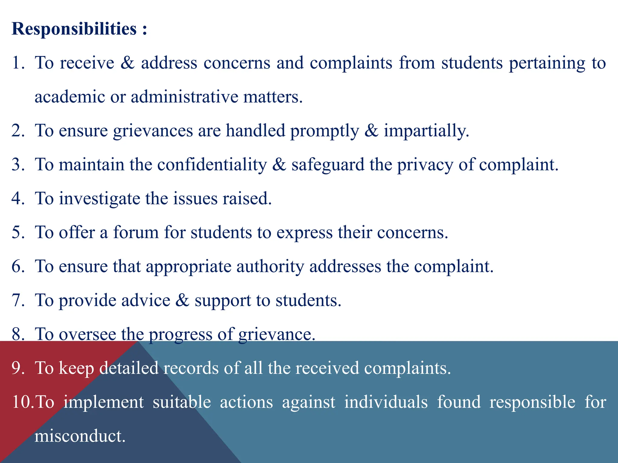 Responsibilities :
1. To receive & address concerns and complaints from students pertaining to
academic or administrative matters.
2. To ensure grievances are handled promptly & impartially.
3. To maintain the confidentiality & safeguard the privacy of complaint.
4. To investigate the issues raised.
5. To offer a forum for students to express their concerns.
6. To ensure that appropriate authority addresses the complaint.
7. To provide advice & support to students.
8. To oversee the progress of grievance.
9. To keep detailed records of all the received complaints.
10.To implement suitable actions against individuals found responsible for
misconduct.
 
