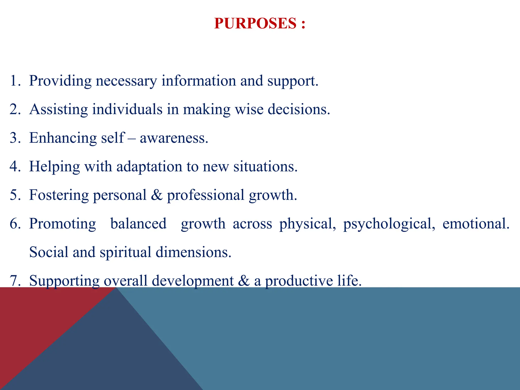 PURPOSES :
1. Providing necessary information and support.
2. Assisting individuals in making wise decisions.
3. Enhancing self – awareness.
4. Helping with adaptation to new situations.
5. Fostering personal & professional growth.
6. Promoting balanced growth across physical, psychological, emotional.
Social and spiritual dimensions.
7. Supporting overall development & a productive life.
 