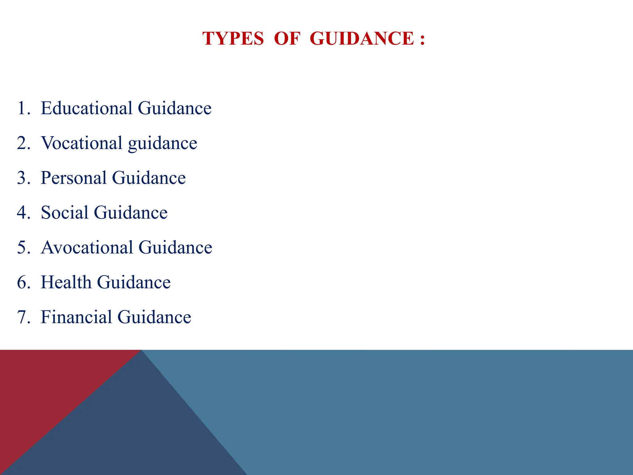 TYPES OF GUIDANCE :
1. Educational Guidance
2. Vocational guidance
3. Personal Guidance
4. Social Guidance
5. Avocational Guidance
6. Health Guidance
7. Financial Guidance
 