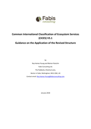 Common International Classification of Ecosystem Services
(CICES) V5.1
Guidance on the Application of the Revised Structure
by
Roy Haines-Young and Marion Potschin
Fabis Consulting Ltd.
The Paddocks, Chestnut Lane,
Barton in Fabis, Nottingham, NG11 0AE, UK
Contact email: Roy.Haines-Young@fabisconsulting.com
January 2018
 
