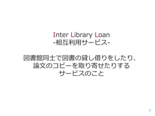 Inter Library Loan
-相互利用サービス図書館同士で図書の貸し借りをしたり、
論文のコピーを取り寄せたりする
サービスのこと

7

 