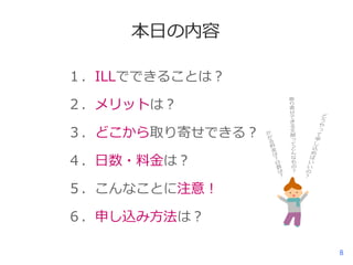 本日の内容
１．ILLでできることは？
２．メリットは？
３．どこから取り寄せできる？
４．日数・料金は？

５．こんなことに注意！
６．申し込み方法は？
8

 