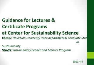 Guidance for Lectures &
Certificate Programs
at Center for Sustainability Science
HUIGS: Hokkaido University Inter-departmental Graduate Study
                                                   in
Sustainability
StraSS: Sustainability Leader and Meister Program


                                                2013.4.4
 