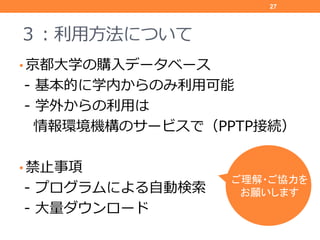３：利用方法について
• 京都大学の購入データベース
‐ 基本的に学内からのみ利用可能
‐ 学外からの利用は
情報環境機構のサービスで（PPTP接続）
• 禁止事項
‐ プログラムによる自動検索
‐ 大量ダウンロード
27
ご理解・ご協力を
お...