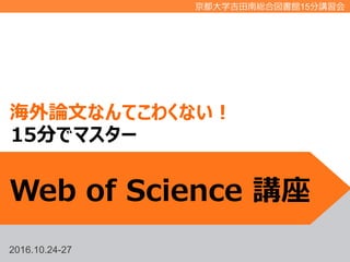 2016.10.24-27
京都大学吉田南総合図書館15分講習会
海外論文なんてこわくない！
Web of Science 講座
15分でマスター
 