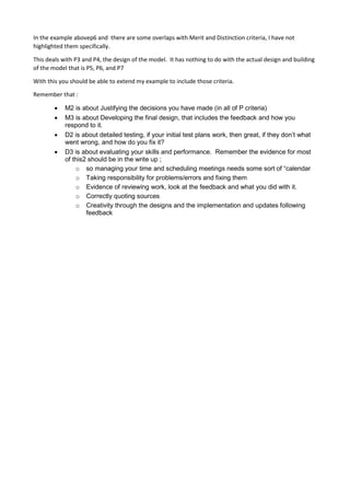 In the example abovep6 and there are some overlaps with Merit and Distinction criteria, I have not
highlighted them specifically.
This deals with P3 and P4, the design of the model. It has nothing to do with the actual design and building
of the model that is P5, P6, and P7
With this you should be able to extend my example to include those criteria.
Remember that :
 M2 is about Justifying the decisions you have made (in all of P criteria)
 M3 is about Developing the final design, that includes the feedback and how you
respond to it.
 D2 is about detailed testing, if your initial test plans work, then great, if they don’t what
went wrong, and how do you fix it?
 D3 is about evaluating your skills and performance. Remember the evidence for most
of this2 should be in the write up ;
o so managing your time and scheduling meetings needs some sort of “calendar
o Taking responsibility for problems/errors and fixing them
o Evidence of reviewing work, look at the feedback and what you did with it.
o Correctly quoting sources
o Creativity through the designs and the implementation and updates following
feedback
 