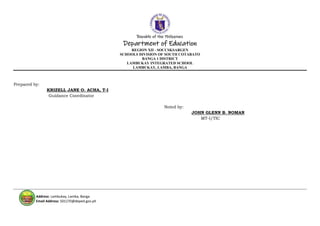Republic of the Philippines
Department of Education
REGION XII - SOCCSKSARGEN
SCHOOLS DIVISION OF SOUTH COTABATO
BANGA 1 DISTRICT
LAMBUKAY INTEGRATED SCHOOL
LAMBUKAY, LAMBA, BANGA
Address: Lambukay, Lamba, Banga
Email Address: 501270@deped.gov.ph
Prepared by:
KRIZELL JANE O. ACHA, T-I
Guidance Coordinator
Noted by:
JOHN GLENN B. NOMAN
MT-I/TIC
 