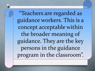 “Teachers are regarded as
guidance workers. This is a
concept acceptable within
the broader meaning of
guidance. They are the key
persons in the guidance
program in the classroom”.
 