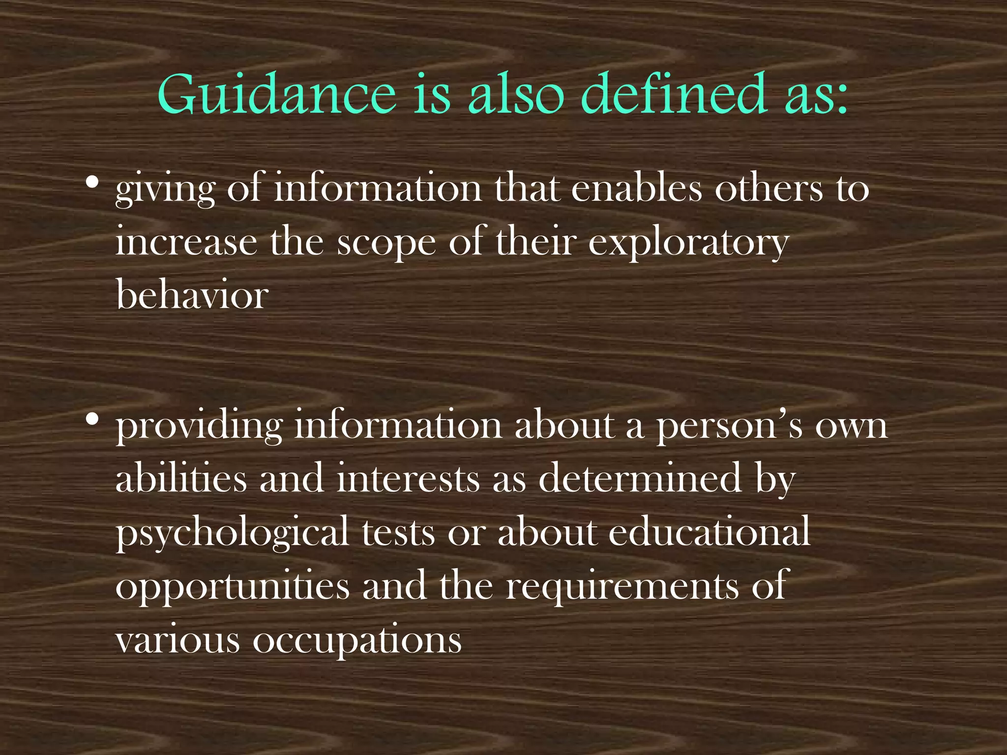 Guidance is also defined as:
• giving of information that enables others to
increase the scope of their exploratory
behavior
• providing information about a person’s own
abilities and interests as determined by
psychological tests or about educational
opportunities and the requirements of
various occupations
 
