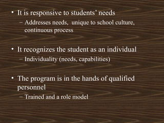 • It is responsive to students’ needs
– Addresses needs, unique to school culture,
continuous process
• It recognizes the student as an individual
– Individuality (needs, capabilities)
• The program is in the hands of qualified
personnel
– Trained and a role model
 