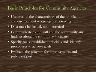 Basic Principles for Community Agencies
• Understand the characteristics of the population
and environment where agency is serving
• Data must be factual, not theoretical
• Communicate to the staff and the community any
findings about the community/ activities
• Specify goals, established priorities and identify
procedures to achieve goals
• Evaluate the program for improvements and
public support
 
