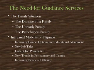 The Need for Guidance Services
• The Family Situation
– The Disappearing Family
– The Unready Family
– The Pathological Family
• Increased Mobility of Filipinos
– Increasing Course Options and Educational Attainment
– New Job Titles
– Lack of Job Possibilities
– New Trends in Permanency and Tenure
– Increasing Financial Difficulty
 
