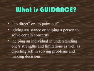 What is GUIDANCE?
• “to direct” or “to point out”
• giving assistance or helping a person to
solve certain concerns
• helping an individual in understanding
one‘s strengths and limitations as well as
directing self in solving problems and
making decisions.
 