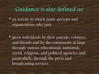 Guidance is also defined as:
• an activity in which many persons and
organizations take part
• given individuals by their parents, relatives,
and friends and by the community at large
through various educational, industrial,
social, religious, and political agencies and,
particularly, through the press and
broadcasting services
 