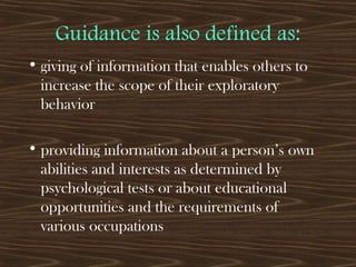 Guidance is also defined as:
• giving of information that enables others to
increase the scope of their exploratory
behavior
• providing information about a person’s own
abilities and interests as determined by
psychological tests or about educational
opportunities and the requirements of
various occupations
 